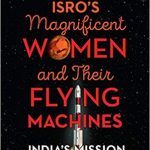 ISRO’s Magnificent Women and Their Flying Machines – India’s mission to Mars and the Moon by Minnie Vaid